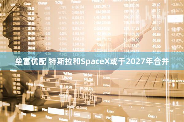 垒富优配 特斯拉和SpaceX或于2027年合并