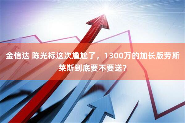 金信达 陈光标这次尴尬了，1300万的加长版劳斯莱斯到底要不要送？