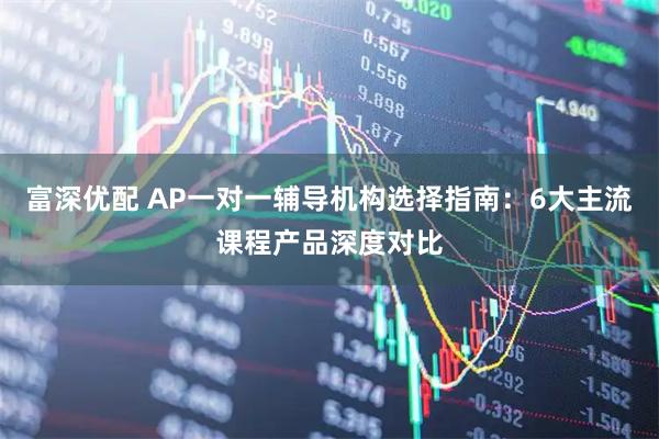 富深优配 AP一对一辅导机构选择指南：6大主流课程产品深度对比