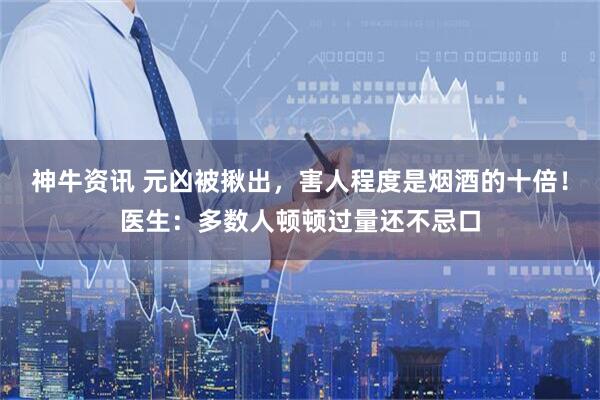神牛资讯 元凶被揪出，害人程度是烟酒的十倍！医生：多数人顿顿过量还不忌口