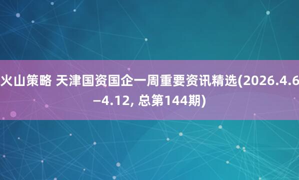 火山策略 天津国资国企一周重要资讯精选(2026.4.6—4.12, 总第144期)