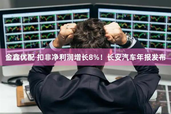 金鑫优配 扣非净利润增长8%！长安汽车年报发布