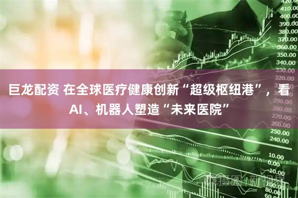 巨龙配资 在全球医疗健康创新“超级枢纽港”,看AI、机器人塑造“未来医院”
